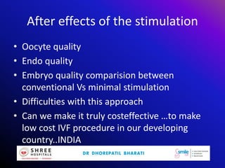 After effects of the stimulation
• Oocyte quality
• Endo quality
• Embryo quality comparision between
conventional Vs minimal stimulation
• Difficulties with this approach
• Can we make it truly costeffective …to make
low cost IVF procedure in our developing
country..INDIA
 