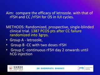 Aim: compare the efficacy of letrozole. with that of
rFSH and CC /rFSH for OS in IUI cycles.
METHODS: Randomized, prospective, single-blinded
clinical trial. 1387 PCOS pts after CC failure
randomized into 3grps.
• Group A - letrozole,
• Group B -CC with two doses rFSH
• Group C -continuous rFSH day 2 onwards until
hCG injection.
 