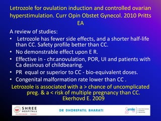 Letrozole for ovulation induction and controlled ovarian
hyperstimulation. Curr Opin Obstet Gynecol. 2010 Pritts
EA
A review of studies:
• Letrozole has fewer side effects, and a shorter half-life
than CC. Safety profile better than CC.
• No demonstrable effect upon E R.
• Effective in - chr.anovulation, POR, UI and patients with
Ca desirous of childbearing.
• PR equal or superior to CC - bio-equivalent doses.
• Congenital malformation rate lower than CC .
Letrozole is associated with a > chance of uncomplicated
preg. & a < risk of multiple pregnancy than CC.
Ekerhovd E. 2009
 