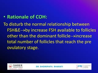 • Rationale of COH:
To disturb the normal relationship between
FSH&Eby increase FSH available to follicles
other than the dominant follicleincrease
total number of follicles that reach the pre
ovulatory stage.
 