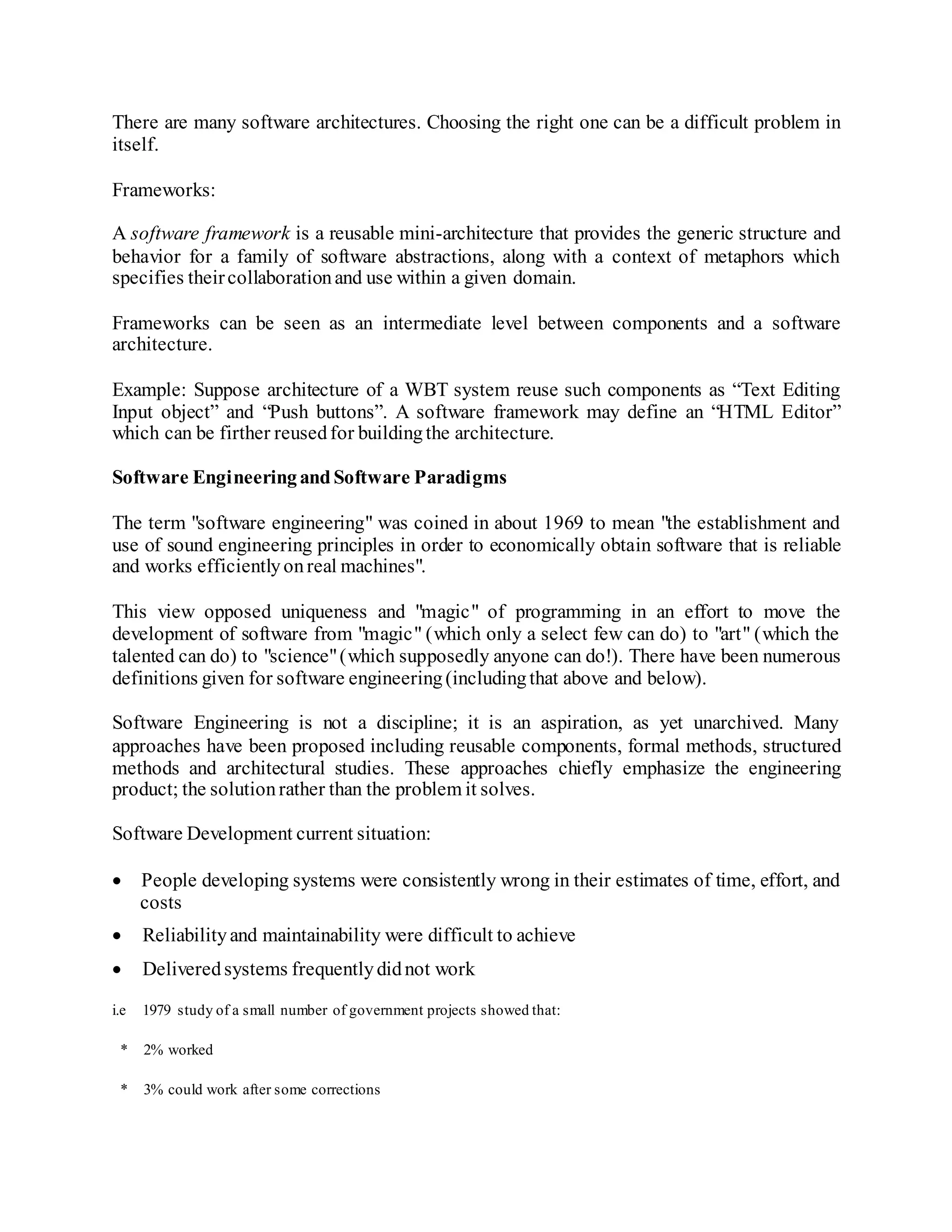 There are many software architectures. Choosing the right one can be a difficult problem in
itself.
Frameworks:
A software framework is a reusable mini-architecture that provides the generic structure and
behavior for a family of software abstractions, along with a context of metaphors which
specifies theircollaborationand use within a given domain.
Frameworks can be seen as an intermediate level between components and a software
architecture.
Example: Suppose architecture of a WBT system reuse such components as “Text Editing
Input object” and “Push buttons”. A software framework may define an “HTML Editor”
which can be firther reusedfor buildingthe architecture.
Software EngineeringandSoftware Paradigms
The term "software engineering" was coined in about 1969 to mean "the establishment and
use of sound engineering principles in order to economically obtain software that is reliable
and works efficientlyonreal machines".
This view opposed uniqueness and "magic" of programming in an effort to move the
development of software from "magic" (which only a select few can do) to "art" (which the
talented can do) to "science"(which supposedly anyone can do!). There have been numerous
definitions given for software engineering(includingthat above and below).
Software Engineering is not a discipline; it is an aspiration, as yet unarchived. Many
approaches have been proposed including reusable components, formal methods, structured
methods and architectural studies. These approaches chiefly emphasize the engineering
product; the solutionrather than the problem it solves.
Software Development current situation:
 People developing systems were consistently wrong in their estimates of time, effort, and
costs
 Reliabilityand maintainability were difficult to achieve
 Deliveredsystems frequentlydidnot work
i.e 1979 study of a small number of government projects showed that:
* 2% worked
* 3% could work after some corrections
 