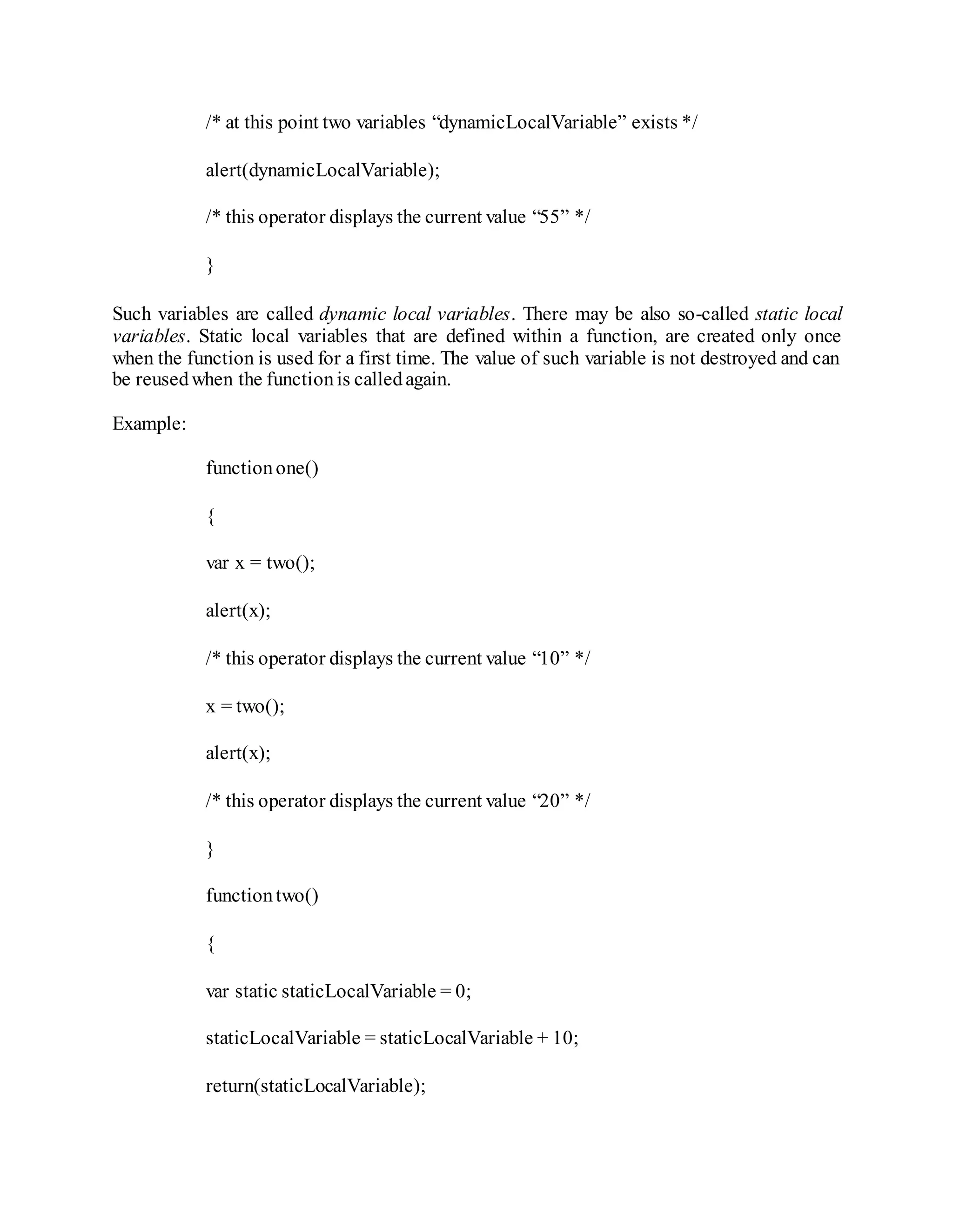 /* at this point two variables “dynamicLocalVariable” exists */
alert(dynamicLocalVariable);
/* this operator displays the current value “55” */
}
Such variables are called dynamic local variables. There may be also so-called static local
variables. Static local variables that are defined within a function, are created only once
when the function is used for a first time. The value of such variable is not destroyed and can
be reusedwhen the functionis calledagain.
Example:
functionone()
{
var x = two();
alert(x);
/* this operator displays the current value “10” */
x = two();
alert(x);
/* this operator displays the current value “20” */
}
functiontwo()
{
var static staticLocalVariable = 0;
staticLocalVariable = staticLocalVariable + 10;
return(staticLocalVariable);
 
