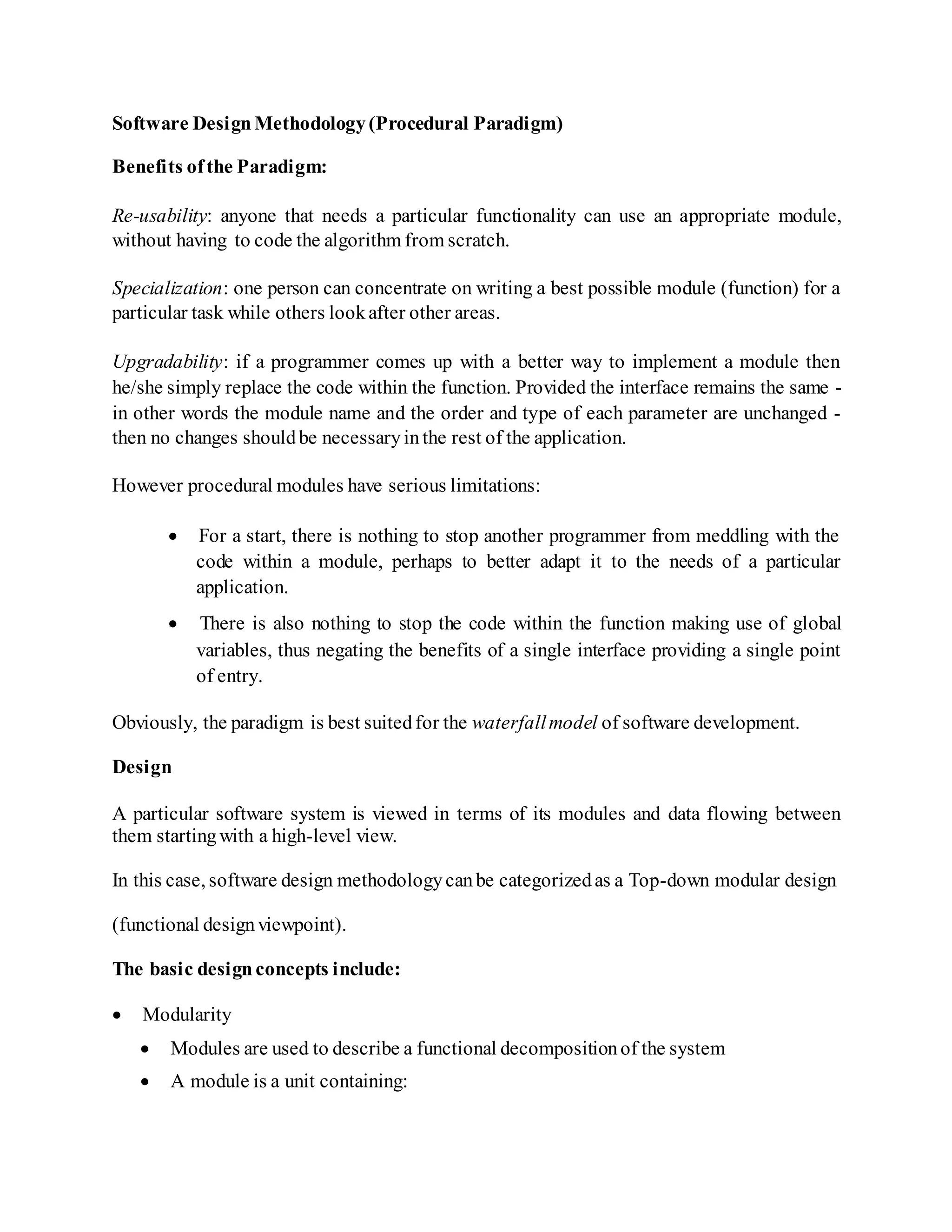 Software DesignMethodology(Procedural Paradigm)
Benefits ofthe Paradigm:
Re-usability: anyone that needs a particular functionality can use an appropriate module,
without having to code the algorithm from scratch.
Specialization: one person can concentrate on writing a best possible module (function) for a
particular task while others lookafter other areas.
Upgradability: if a programmer comes up with a better way to implement a module then
he/she simply replace the code within the function. Provided the interface remains the same -
in other words the module name and the order and type of each parameter are unchanged -
then no changes shouldbe necessaryinthe rest of the application.
However procedural modules have serious limitations:
 For a start, there is nothing to stop another programmer from meddling with the
code within a module, perhaps to better adapt it to the needs of a particular
application.
 There is also nothing to stop the code within the function making use of global
variables, thus negating the benefits of a single interface providing a single point
of entry.
Obviously, the paradigm is best suitedfor the waterfallmodel of software development.
Design
A particular software system is viewed in terms of its modules and data flowing between
them startingwith a high-level view.
In this case, software design methodologycanbe categorizedas a Top-down modular design
(functional designviewpoint).
The basic designconcepts include:
 Modularity
 Modules are used to describe a functional decompositionof the system
 A module is a unit containing:
 