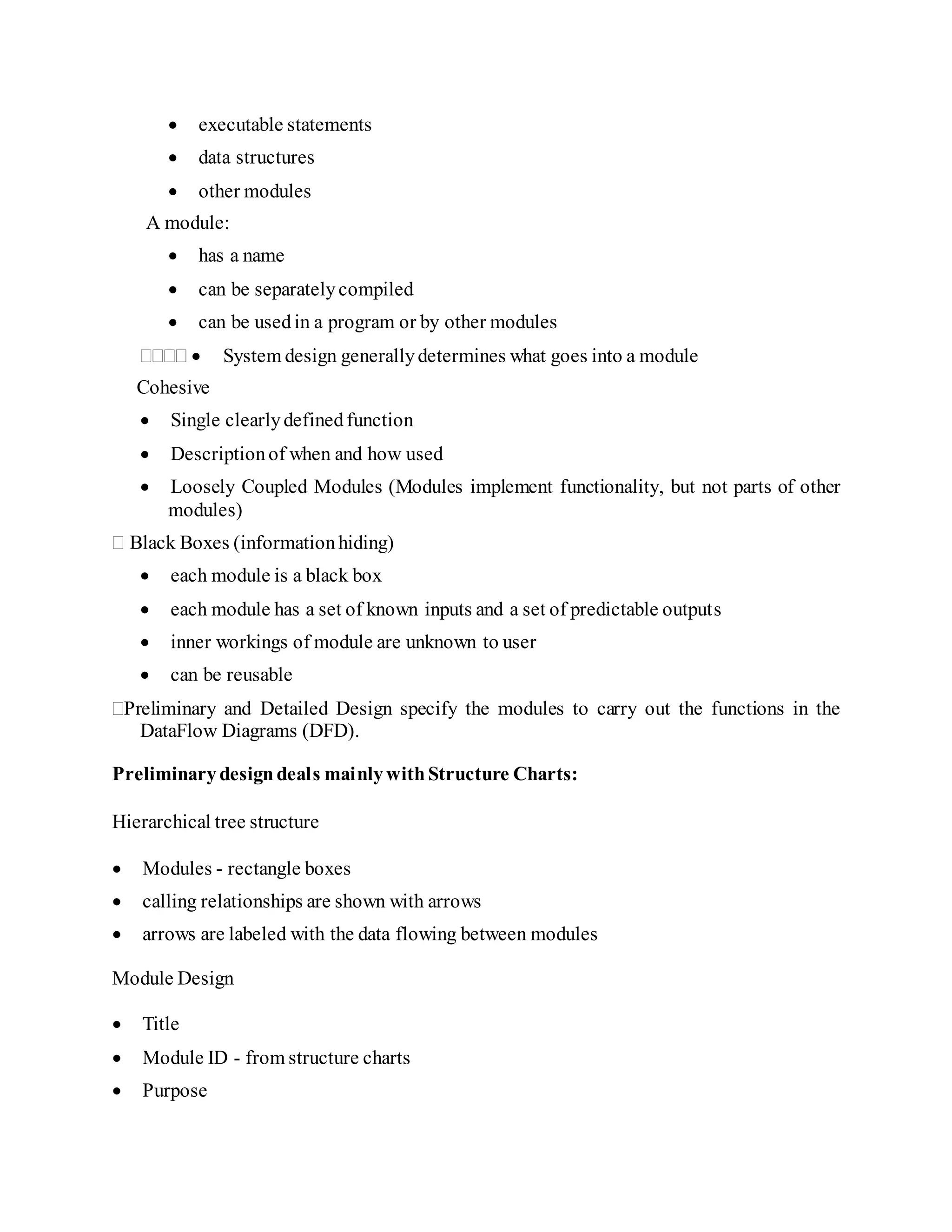  executable statements
 data structures
 other modules
A module:
 has a name
 can be separatelycompiled
 can be usedin a program or by other modules
 System design generallydetermines what goes into a module
Cohesive
 Single clearlydefinedfunction
 Descriptionof when and how used
 Loosely Coupled Modules (Modules implement functionality, but not parts of other
modules)
 Black Boxes (informationhiding)
 each module is a black box
 each module has a set of known inputs and a set of predictable outputs
 inner workings of module are unknown to user
 can be reusable
Preliminary and Detailed Design specify the modules to carry out the functions in the
DataFlow Diagrams (DFD).
Preliminarydesigndeals mainlywithStructure Charts:
Hierarchical tree structure
 Modules - rectangle boxes
 calling relationships are shown with arrows
 arrows are labeled with the data flowing between modules
Module Design
 Title
 Module ID - from structure charts
 Purpose
 