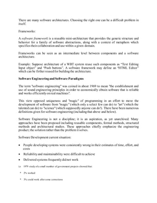 There are many software architectures. Choosing the right one can be a difficult problem in
itself.
Frameworks:
A software framework is a reusable mini-architecture that provides the generic structure and
behavior for a family of software abstractions, along with a context of metaphors which
specifies theircollaborationand use within a given domain.
Frameworks can be seen as an intermediate level between components and a software
architecture.
Example: Suppose architecture of a WBT system reuse such components as “Text Editing
Input object” and “Push buttons”. A software framework may define an “HTML Editor”
which can be firther reusedfor buildingthe architecture.
Software EngineeringandSoftware Paradigms
The term "software engineering" was coined in about 1969 to mean "the establishment and
use of sound engineering principles in order to economically obtain software that is reliable
and works efficientlyonreal machines".
This view opposed uniqueness and "magic" of programming in an effort to move the
development of software from "magic" (which only a select few can do) to "art" (which the
talented can do) to "science"(which supposedly anyone can do!). There have been numerous
definitions given for software engineering(includingthat above and below).
Software Engineering is not a discipline; it is an aspiration, as yet unarchived. Many
approaches have been proposed including reusable components, formal methods, structured
methods and architectural studies. These approaches chiefly emphasize the engineering
product; the solutionrather than the problem it solves.
Software Development current situation:
 People developing systems were consistently wrong in their estimates of time, effort, and
costs
 Reliabilityand maintainability were difficult to achieve
 Deliveredsystems frequentlydidnot work
i.e 1979 study of a small number of government projects showed that:
* 2% worked
* 3% could work after some corrections
 
