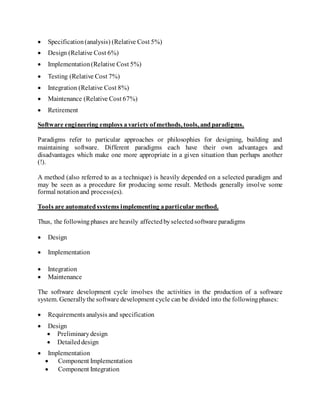  Specification(analysis) (Relative Cost 5%)
 Design (Relative Cost 6%)
 Implementation(Relative Cost 5%)
 Testing (Relative Cost 7%)
 Integration (Relative Cost 8%)
 Maintenance (Relative Cost 67%)
 Retirement
Software engineering employs avarietyofmethods, tools, andparadigms.
Paradigms refer to particular approaches or philosophies for designing, building and
maintaining software. Different paradigms each have their own advantages and
disadvantages which make one more appropriate in a given situation than perhaps another
(!).
A method (also referred to as a technique) is heavily depended on a selected paradigm and
may be seen as a procedure for producing some result. Methods generally involve some
formal notationand process(es).
Tools are automatedsystems implementing aparticular method.
Thus, the followingphases are heavily affectedbyselectedsoftware paradigms
 Design
 Implementation
 Integration
 Maintenance
The software development cycle involves the activities in the production of a software
system. Generallythe software development cycle can be divided into the followingphases:
 Requirements analysis and specification
 Design
 Preliminarydesign
 Detaileddesign
 Implementation
 Component Implementation
 Component Integration
 
