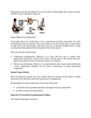 development, and the development of a system with less functionality with respect to quality
attributes suchas robustness, speed, etc.
Figure: Rapid Prototypingmodel
Prototyping allows the clarification of users requirements through, particularly, the early
development of the user interface. The user can then try out the system, albeit a (sub) system
of what will be the final product. This allows the user to provide feedback before a large
investment has beenmade in the development of the wrong system.
There are two types of prototypes:
 Exploratory programming: Objective is to work with the user to explore their
requirements and deliver a final system. Starts with the parts of the system which are
understood, and then evolves as the user proposes new features.
 Throw-away prototyping: Objective is to understand the users' requirements and develop
a better requirements definition for the system. Concentrates on poorly understood
components.
Boehm’s Spiral Model
Need an improved software life cycle model which can subsume all the generic models
discussedso far. Must also satisfythe requirements of management.
Boehm proposeda spiral model where each round of the spiral
 a) identifies the sub problem which has the highest risk associatedwithit
 b) finds a solutionfor that problem.
Imperative (Procedural) Programming Paradigm
Any imperative program consists of
 