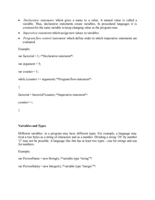  Declarative statements which gives a name to a value. A named value is called a
variable. Thus, declarative statements create variables. In procedural languages it is
commonfor the same variable to keep changing value as the program runs.
 Imperative statements whichassign new values to variables
 Program flow control statements which define order in which imperative statements are
evaluated.
Example:
var factorial = 1; /*Declarative statement*/
var argument = 5;
var counter = 1;
while (counter <= argument) /*Program flowstatement*/
{
factorial = factorial*counter;/*Imperative statement*/
counter++;
}
Variables and Types
Different variables in a program may have different types. For example, a language may
treat a two bytes as a string of characters and as a number. Dividing a string ‘20’ by number
‘2’ may not be possible. A language like this has at least two types - one for strings and one
for numbers.
Example:
var PersonName = new String(); /*variable type “string”*/
var PersonSalary= new Integer(); /*variable type “integer”*/
 