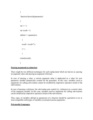 }
functionfactorial(parameter)
{
var i = 1;
var result = 1;
while(i <= parameter)
{
result = result * i;
i++;
}
return(result);
}
Passing arguments to afunction
There might be two different techniques for such replacement which are known as: passing
an argument value and passing an argument reference.
In case of passing a value, a current argument value is duplicated as a value for new
parameter variable dynamically created for the procedure. In this case, variables used as
arguments for calling sub-routines cannot be modified by imperative operators inside of the
sub-routines.
In case of passing a reference, the sub-routine gets control (i.e. reference) to a current value
of the argument variable. In this case, variables used as arguments for calling sub-routines
can be modifiedby imperative operators inside of the sub-routines.
Thus, types of variables defined as parameters of a function should be equivalent to (or at
least compatible with) types of variables (constants) usedas arguments.
Polymorhic Languages
 