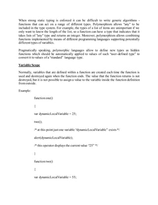 When strong static typing is enforced it can be difficult to write generic algorithms -
functions that can act on a range of different types. Polymorphism allows "any" to be
included in the type system. For example, the types of a list of items are unimportant if we
only want to know the length of the list, so a function can have a type that indicates that it
takes lists of "any" type and returns an integer. Moreover, polymorphism allows combining
functions implemented by means of different programming languages supporting potentially
different types of variables.
Pragmatically speaking, polymorphic languages allow to define new types as hidden
functions which should be automatically applied to values of such “user-defined type” to
convert it to values of a “standard” language type.
Variable Scope
Normally, variables that are defined within a function are created each time the function is
used and destroyed again when the function ends. The value that the function returns is not
destroyed, but it is not possible to assign a value to the variable inside the function definition
from outside.
Example:
functionone()
{
var dynamicLocalVariable = 25;
two();
/* at this point just one variable “dynamicLocalVariable” exists */
alert(dynamicLocalVariable);
/* this operator displays the current value “25” */
}
functiontwo()
{
var dynamicLocalVariable = 55;
 