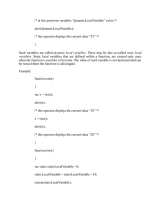 /* at this point two variables “dynamicLocalVariable” exists */
alert(dynamicLocalVariable);
/* this operator displays the current value “55” */
}
Such variables are called dynamic local variables. There may be also so-called static local
variables. Static local variables that are defined within a function, are created only once
when the function is used for a first time. The value of such variable is not destroyed and can
be reusedwhen the functionis calledagain.
Example:
functionone()
{
var x = two();
alert(x);
/* this operator displays the current value “10” */
x = two();
alert(x);
/* this operator displays the current value “20” */
}
functiontwo()
{
var static staticLocalVariable = 0;
staticLocalVariable = staticLocalVariable + 10;
return(staticLocalVariable);
 
