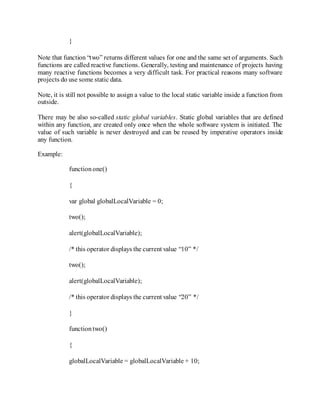 }
Note that function “two” returns different values for one and the same set of arguments. Such
functions are called reactive functions. Generally, testing and maintenance of projects having
many reactive functions becomes a very difficult task. For practical reasons many software
projects do use some static data.
Note, it is still not possible to assign a value to the local static variable inside a function from
outside.
There may be also so-called static global variables. Static global variables that are defined
within any function, are created only once when the whole software system is initiated. The
value of such variable is never destroyed and can be reused by imperative operators inside
any function.
Example:
functionone()
{
var global globalLocalVariable = 0;
two();
alert(globalLocalVariable);
/* this operator displays the current value “10” */
two();
alert(globalLocalVariable);
/* this operator displays the current value “20” */
}
functiontwo()
{
globalLocalVariable = globalLocalVariable + 10;
 
