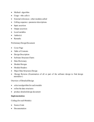  Method - algorithm
 Usage - who calls it
 External references - other modulescalled
 Calling sequence - parameter descriptions
 Input assertion
 Output assertion
 Local variables
 Author(s)
 Remarks
PreliminaryDesignDocument
 Cover Page
 Table of Contents
 Design Description
 Software Structure Charts
 Data Dictionary
 Module Designs
 Module Headers
 Major Data Structures Design
 Design Reviews (Examination of all or part of the software design to find design
anomalies )
Overview of DetailedDesign
 select analgorithm for each module
 refine the data structures
 produce detaileddesign document
Implementation
Coding (for eachModule)
 Source Code
 Documentation
 