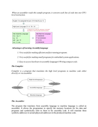 When an assembler reads this sample program, it converts each line of code into one CPU-
level instruction.
Advantages of learning Assemblylanguage
1. Very usefulfor makingefficient andfast runningprograms.
2. Very usefulfor makingsmall programs forembedded system applications.
3. Easy to access hardwarein assembly language4. Writingcompact code.
The Compiler
Compiler is a program that translates the high level programs to machine code either
directly or via assembler
The Assembler
The program that translates from assembly language to machine language is called an
assembler. It allows the programmer to specify the memory locations for his data and
programs and symbolically refer to them in his assembly code. It will translate these
symbolic addresses to actual (physical) addresses inthe producedmachine code.
 