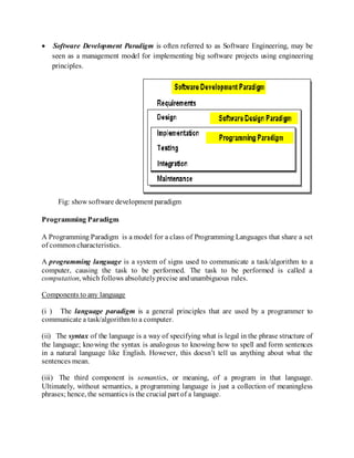  Software Development Paradigm is often referred to as Software Engineering, may be
seen as a management model for implementing big software projects using engineering
principles.
Fig: show software development paradigm
Programming Paradigm
A Programming Paradigm is a model for a class of Programming Languages that share a set
of commoncharacteristics.
A programming language is a system of signs used to communicate a task/algorithm to a
computer, causing the task to be performed. The task to be performed is called a
computation, which follows absolutelyprecise andunambiguous rules.
Components to any language
(i ) The language paradigm is a general principles that are used by a programmer to
communicate a task/algorithm to a computer.
(ii) The syntax of the language is a way of specifying what is legal in the phrase structure of
the language; knowing the syntax is analogous to knowing how to spell and form sentences
in a natural language like English. However, this doesn’t tell us anything about what the
sentences mean.
(iii) The third component is semantics, or meaning, of a program in that language.
Ultimately, without semantics, a programming language is just a collection of meaningless
phrases; hence, the semantics is the crucial part of a language.
 