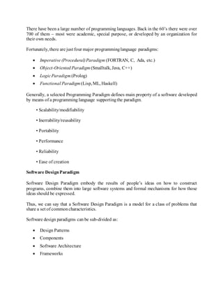 There have been a large number of programming languages. Back in the 60’s there were over
700 of them – most were academic, special purpose, or developed by an organization for
their own needs.
Fortunately, there are just four major programminglanguage paradigms:
 Imperative (Procedural)Paradigm (FORTRAN, C, Ada, etc.)
 Object-Oriented Paradigm (Smalltalk, Java, C++)
 LogicParadigm (Prolog)
 Functional Paradigm (Lisp, ML, Haskell)
Generally, a selected Programming Paradigm defines main property of a software developed
by means of a programming language supportingthe paradigm.
• Scalability/modifiability
• Inerrability/reusability
• Portability
• Performance
• Reliability
• Ease of creation
Software DesignParadigm
Software Design Paradigm embody the results of people’s ideas on how to construct
programs, combine them into large software systems and formal mechanisms for how those
ideas should be expressed.
Thus, we can say that a Software Design Paradigm is a model for a class of problems that
share a set of commoncharacteristics.
Software design paradigms can be sub-divided as:
 Design Patterns
 Components
 Software Architecture
 Frameworks
 