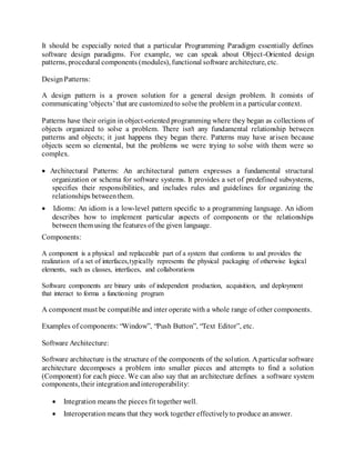 It should be especially noted that a particular Programming Paradigm essentially defines
software design paradigms. For example, we can speak about Object-Oriented design
patterns, procedural components (modules), functional software architecture, etc.
DesignPatterns:
A design pattern is a proven solution for a general design problem. It consists of
communicating‘objects’that are customizedto solve the problem in a particular context.
Patterns have their origin in object-oriented programming where they began as collections of
objects organized to solve a problem. There isn't any fundamental relationship between
patterns and objects; it just happens they began there. Patterns may have arisen because
objects seem so elemental, but the problems we were trying to solve with them were so
complex.
 Architectural Patterns: An architectural pattern expresses a fundamental structural
organization or schema for software systems. It provides a set of predefined subsystems,
specifies their responsibilities, and includes rules and guidelines for organizing the
relationships betweenthem.
 Idioms: An idiom is a low-level pattern specific to a programming language. An idiom
describes how to implement particular aspects of components or the relationships
between them using the features of the given language.
Components:
A component is a physical and replaceable part of a system that conforms to and provides the
realization of a set of interfaces,typically represents the physical packaging of otherwise logical
elements, such as classes, interfaces, and collaborations
Software components are binary units of independent production, acquisition, and deployment
that interact to forma a functioning program
A component must be compatible and inter operate with a whole range of other components.
Examples of components: “Window”, “Push Button”, “Text Editor”, etc.
Software Architecture:
Software architecture is the structure of the components of the solution. A particular software
architecture decomposes a problem into smaller pieces and attempts to find a solution
(Component) for each piece. We can also say that an architecture defines a software system
components, their integrationandinteroperability:
 Integration means the pieces fit together well.
 Interoperationmeans that they work together effectivelyto produce ananswer.
 