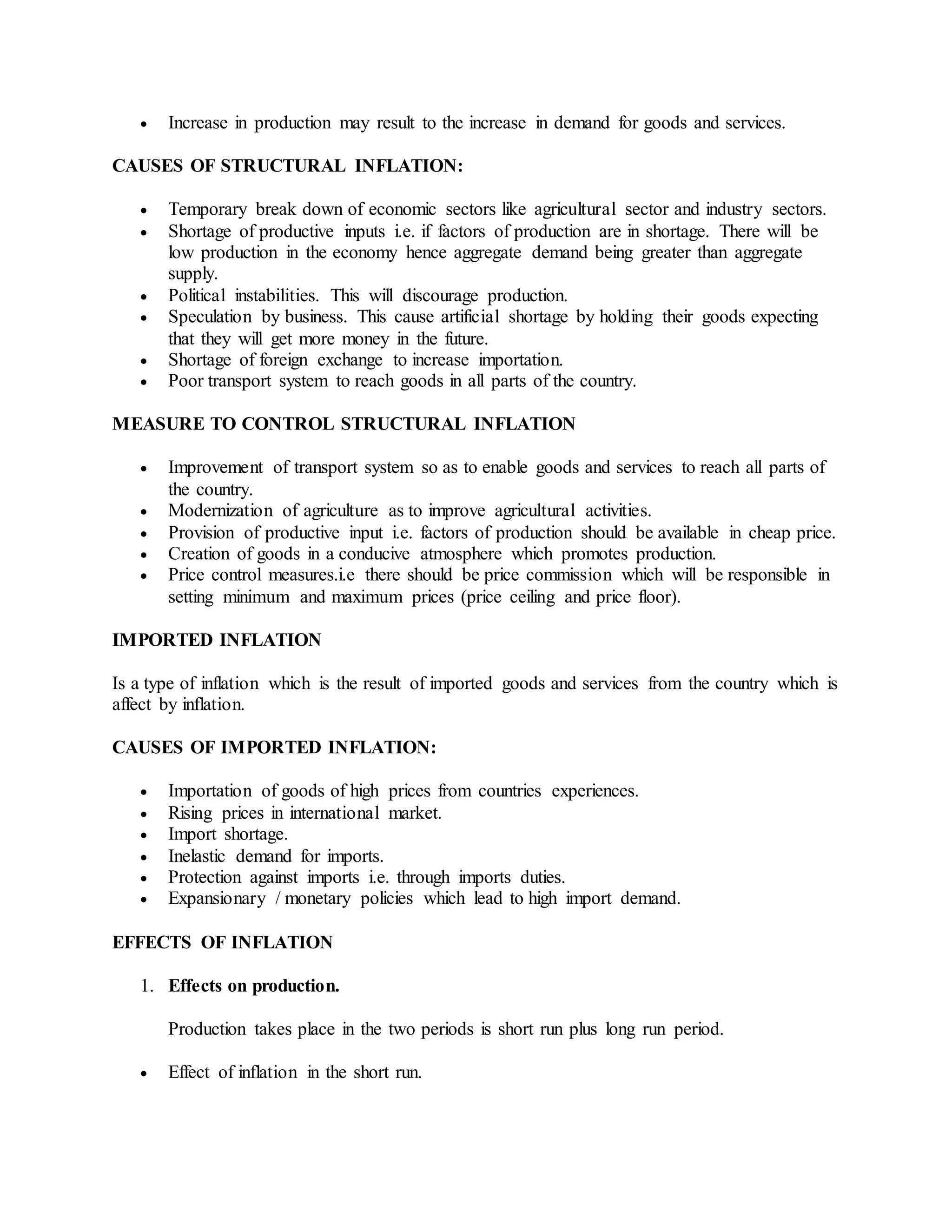  Increase in production may result to the increase in demand for goods and services.
CAUSES OF STRUCTURAL INFLATION:
 Temporary break down of economic sectors like agricultural sector and industry sectors.
 Shortage of productive inputs i.e. if factors of production are in shortage. There will be
low production in the economy hence aggregate demand being greater than aggregate
supply.
 Political instabilities. This will discourage production.
 Speculation by business. This cause artificial shortage by holding their goods expecting
that they will get more money in the future.
 Shortage of foreign exchange to increase importation.
 Poor transport system to reach goods in all parts of the country.
MEASURE TO CONTROL STRUCTURAL INFLATION
 Improvement of transport system so as to enable goods and services to reach all parts of
the country.
 Modernization of agriculture as to improve agricultural activities.
 Provision of productive input i.e. factors of production should be available in cheap price.
 Creation of goods in a conducive atmosphere which promotes production.
 Price control measures.i.e there should be price commission which will be responsible in
setting minimum and maximum prices (price ceiling and price floor).
IMPORTED INFLATION
Is a type of inflation which is the result of imported goods and services from the country which is
affect by inflation.
CAUSES OF IMPORTED INFLATION:
 Importation of goods of high prices from countries experiences.
 Rising prices in international market.
 Import shortage.
 Inelastic demand for imports.
 Protection against imports i.e. through imports duties.
 Expansionary / monetary policies which lead to high import demand.
EFFECTS OF INFLATION
1. Effects on production.
Production takes place in the two periods is short run plus long run period.
 Effect of inflation in the short run.
 