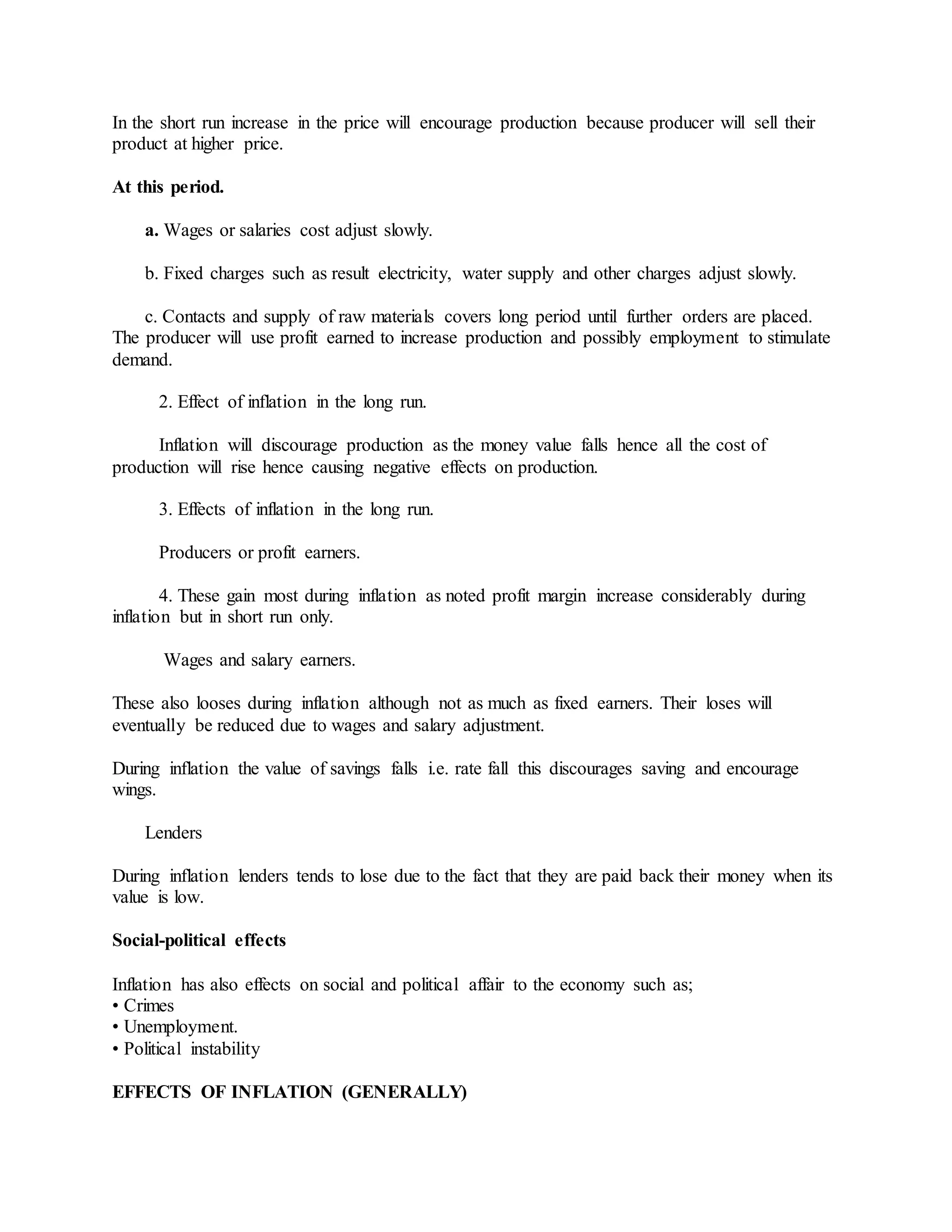 In the short run increase in the price will encourage production because producer will sell their
product at higher price.
At this period.
a. Wages or salaries cost adjust slowly.
b. Fixed charges such as result electricity, water supply and other charges adjust slowly.
c. Contacts and supply of raw materials covers long period until further orders are placed.
The producer will use profit earned to increase production and possibly employment to stimulate
demand.
2. Effect of inflation in the long run.
Inflation will discourage production as the money value falls hence all the cost of
production will rise hence causing negative effects on production.
3. Effects of inflation in the long run.
Producers or profit earners.
4. These gain most during inflation as noted profit margin increase considerably during
inflation but in short run only.
Wages and salary earners.
These also looses during inflation although not as much as fixed earners. Their loses will
eventually be reduced due to wages and salary adjustment.
During inflation the value of savings falls i.e. rate fall this discourages saving and encourage
wings.
Lenders
During inflation lenders tends to lose due to the fact that they are paid back their money when its
value is low.
Social-political effects
Inflation has also effects on social and political affair to the economy such as;
• Crimes
• Unemployment.
• Political instability
EFFECTS OF INFLATION (GENERALLY)
 