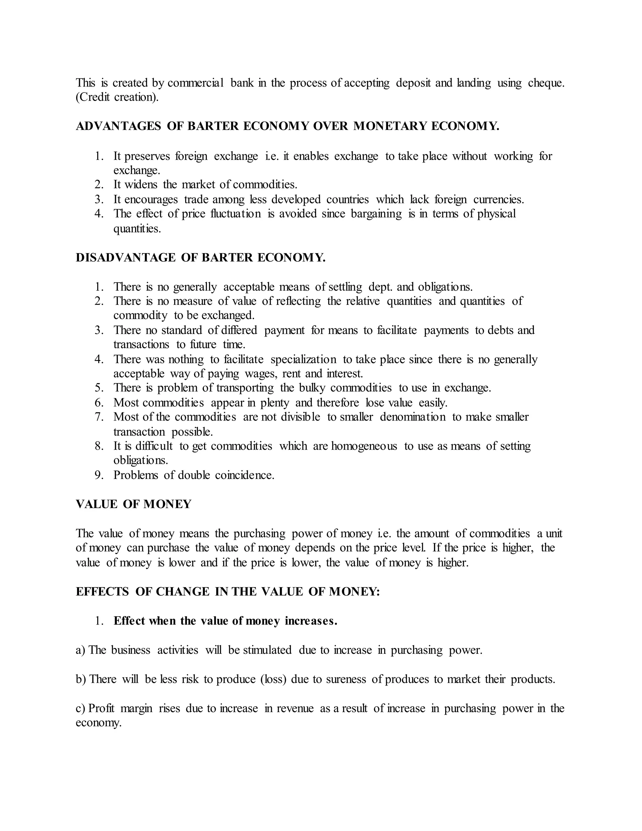 This is created by commercial bank in the process of accepting deposit and landing using cheque.
(Credit creation).
ADVANTAGES OF BARTER ECONOMY OVER MONETARY ECONOMY.
1. It preserves foreign exchange i.e. it enables exchange to take place without working for
exchange.
2. It widens the market of commodities.
3. It encourages trade among less developed countries which lack foreign currencies.
4. The effect of price fluctuation is avoided since bargaining is in terms of physical
quantities.
DISADVANTAGE OF BARTER ECONOMY.
1. There is no generally acceptable means of settling dept. and obligations.
2. There is no measure of value of reflecting the relative quantities and quantities of
commodity to be exchanged.
3. There no standard of differed payment for means to facilitate payments to debts and
transactions to future time.
4. There was nothing to facilitate specialization to take place since there is no generally
acceptable way of paying wages, rent and interest.
5. There is problem of transporting the bulky commodities to use in exchange.
6. Most commodities appear in plenty and therefore lose value easily.
7. Most of the commodities are not divisible to smaller denomination to make smaller
transaction possible.
8. It is difficult to get commodities which are homogeneous to use as means of setting
obligations.
9. Problems of double coincidence.
VALUE OF MONEY
The value of money means the purchasing power of money i.e. the amount of commodities a unit
of money can purchase the value of money depends on the price level. If the price is higher, the
value of money is lower and if the price is lower, the value of money is higher.
EFFECTS OF CHANGE IN THE VALUE OF MONEY:
1. Effect when the value of money increases.
a) The business activities will be stimulated due to increase in purchasing power.
b) There will be less risk to produce (loss) due to sureness of produces to market their products.
c) Profit margin rises due to increase in revenue as a result of increase in purchasing power in the
economy.
 