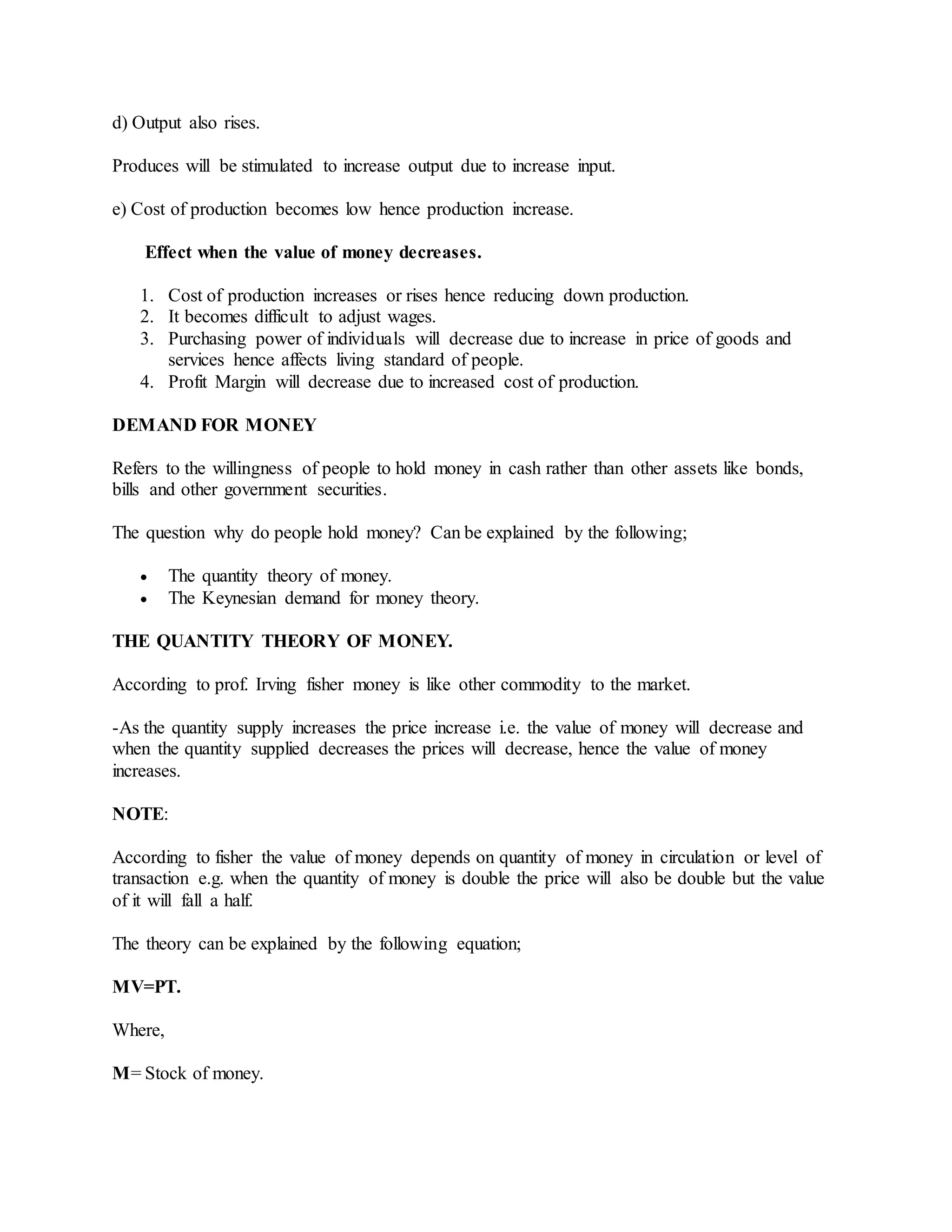 d) Output also rises.
Produces will be stimulated to increase output due to increase input.
e) Cost of production becomes low hence production increase.
Effect when the value of money decreases.
1. Cost of production increases or rises hence reducing down production.
2. It becomes difficult to adjust wages.
3. Purchasing power of individuals will decrease due to increase in price of goods and
services hence affects living standard of people.
4. Profit Margin will decrease due to increased cost of production.
DEMAND FOR MONEY
Refers to the willingness of people to hold money in cash rather than other assets like bonds,
bills and other government securities.
The question why do people hold money? Can be explained by the following;
 The quantity theory of money.
 The Keynesian demand for money theory.
THE QUANTITY THEORY OF MONEY.
According to prof. Irving fisher money is like other commodity to the market.
-As the quantity supply increases the price increase i.e. the value of money will decrease and
when the quantity supplied decreases the prices will decrease, hence the value of money
increases.
NOTE:
According to fisher the value of money depends on quantity of money in circulation or level of
transaction e.g. when the quantity of money is double the price will also be double but the value
of it will fall a half.
The theory can be explained by the following equation;
MV=PT.
Where,
M= Stock of money.
 