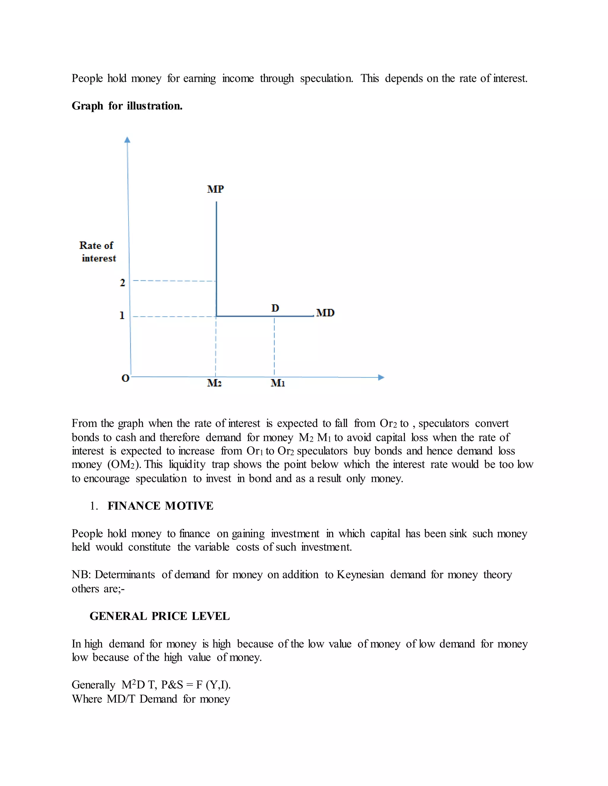 People hold money for earning income through speculation. This depends on the rate of interest.
Graph for illustration.
From the graph when the rate of interest is expected to fall from Or2 to , speculators convert
bonds to cash and therefore demand for money M2 M1 to avoid capital loss when the rate of
interest is expected to increase from Or1 to Or2 speculators buy bonds and hence demand loss
money (OM2). This liquidity trap shows the point below which the interest rate would be too low
to encourage speculation to invest in bond and as a result only money.
1. FINANCE MOTIVE
People hold money to finance on gaining investment in which capital has been sink such money
held would constitute the variable costs of such investment.
NB: Determinants of demand for money on addition to Keynesian demand for money theory
others are;-
GENERAL PRICE LEVEL
In high demand for money is high because of the low value of money of low demand for money
low because of the high value of money.
Generally M2D T, P&S = F (Y,I).
Where MD/T Demand for money
 