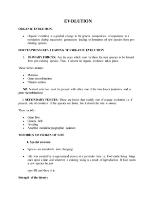 EVOLUTION
ORGANIC EVOLUTION.
 Organic evolution is a gradual change in the genetic composition of organisms in a
population during successive generations leading to formation of new species from pre-
existing species.
FORCES/PRESSURES LEADING TO ORGANIC EVOLUTION
1. PRIMARY FORCES: Are the ones which must be there for new species to be formed
from pre-existing species. Thus, if absent no organic evolution takes place.
These forces include:
 Mutation
 Gene recombination
 Natural section
NB: Natural selection must be present with either one of the two forces (mutation and or
gene recombination)
2. SECONDARY FORCES: These are forces that modify rate of organic evolution i.e. if
present, rate of evolution of the species are faster, but it absent the rate is slower.
These include:
 Gene flow
 Genetic drift
 Breeding
 Adaptive radiation/geographic isolation
THEORIES OF ORIGIN OF LIFE
1. Special creation
 Species are immutable (not changing)
 Life was created by a supernatural power at a particular time i.e. God made living things
once upon a time and whatever is existing today is a result of reproduction. If God wants
a new species he just
says BE and there it is.
Strength of the theory:
 