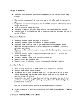 Strength of the theory
 In absence of environmental factor every species tends to over produce remains fairly
constant
 High mortality rate especially in young occur and so only a few reach the reproductive
age.
 Competition occurs between organisms for the available resources and therefore there is
struggle for existence.
 There are variations among individuals.
 In struggle for survival individuals with variation will reach reproductive maturity.
 Favorable traits of these individuals will be passed on to the next generation and thus the
survival of fittest.
Weakness of the theory:
 The theory does not explain the (origin of the specie)
 The theory does not explain the (existence of vestigial) structure.
 According to the theory, the cause of imp (variations) complex structures among
individuals which result information of new species are not explained e.g. imitation,
polyploidy and meiosis)
 The theory is silent on how (variations are passed) to the offsprings from one generation
to the next.
 The theory does not explain on the (survival of the unfit individuals) in nature that
reaches reproductive age.
 The theory does not explain (how natural selection occurs)
 Does not explain how variations arise.
 Does not explain the difference between environmental and genetic variation.
According to Darwin:
 There are many populations of giraffe which could progressively reproduce.
 However, their number remains constant
 The giraffes were of many variations; some short, long and middle necked so in the
struggle for existence, the short and middle necked would not survive and die out
therefore the survival of fittest.
 Long necks would reach for higher trees and therefore reproductive age and the next
generation were of many giraffes with long necks, where as the short necked giraffes
perished and in course of
time, due to natural selection, we have the long necked giraffes at present.
 Similar explanation for development of webbed feet in duck and development of limbless
snakes.
EVIDENCE FOR ORGANIC EVOLUTION
 