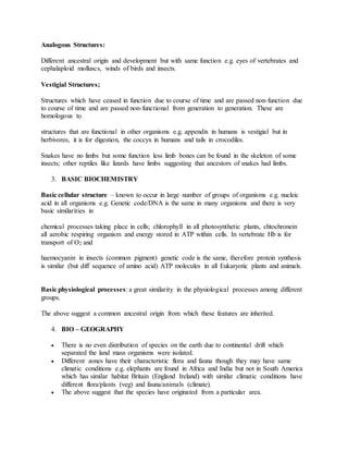 Analogous Structures:
Different ancestral origin and development but with same function e.g. eyes of vertebrates and
cephalaploid molluscs, winds of birds and insects.
Vestigial Structures;
Structures which have ceased in function due to course of time and are passed non-function due
to course of time and are passed non-functional from generation to generation. These are
homologous to
structures that are functional in other organisms e.g. appendix in humans is vestigial but in
herbivores, it is for digestion, the coccyx in humans and tails in crocodiles.
Snakes have no limbs but some function less limb bones can be found in the skeleton of some
insects; other reptiles like lizards have limbs suggesting that ancestors of snakes had limbs.
3. BASIC BIOCHEMISTRY
Basic cellular structure – known to occur in large number of groups of organisms e.g. nucleic
acid in all organisms e.g. Genetic code/DNA is the same in many organisms and there is very
basic similarities in
chemical processes taking place in cells; chlorophyll in all photosynthetic plants, chtochronein
all aerobic respiring organism and energy stored in ATP within cells. In vertebrate Hb is for
transport of O2 and
haemocyanin in insects (common pigment) genetic code is the same, therefore protein synthesis
is similar (but diff sequence of amino acid) ATP molecules in all Eukaryotic plants and animals.
Basic physiological processes: a great similarity in the physiological processes among different
groups.
The above suggest a common ancestral origin from which these features are inherited.
4. BIO – GEOGRAPHY
 There is no even distribution of species on the earth due to continental drift which
separated the land mass organisms were isolated.
 Different zones have their characteristic flora and fauna though they may have same
climatic conditions e.g. elephants are found in Africa and India but not in South America
which has similar habitat Britain (England Ireland) with similar climatic conditions have
different flora/plants (veg) and fauna/animals (climate).
 The above suggest that the species have originated from a particular area.
 