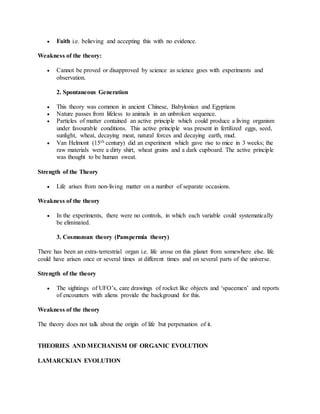  Faith i.e. believing and accepting this with no evidence.
Weakness of the theory:
 Cannot be proved or disapproved by science as science goes with experiments and
observation.
2. Spontaneous Generation
 This theory was common in ancient Chinese, Babylonian and Egyptians
 Nature passes from lifeless to animals in an unbroken sequence.
 Particles of matter contained an active principle which could produce a living organism
under favourable conditions. This active principle was present in fertilized eggs, seed,
sunlight, wheat, decaying meat, natural forces and decaying earth, mud.
 Van Helmont (15th century) did an experiment which gave rise to mice in 3 weeks; the
raw materials were a dirty shirt, wheat grains and a dark cupboard. The active principle
was thought to be human sweat.
Strength of the Theory
 Life arises from non-living matter on a number of separate occasions.
Weakness of the theory
 In the experiments, there were no controls, in which each variable could systematically
be eliminated.
3. Cosmozoan theory (Panspermia theory)
There has been an extra-terrestrial organ i.e. life arose on this planet from somewhere else. life
could have arisen once or several times at different times and on several parts of the universe.
Strength of the theory
 The sightings of UFO’s, care drawings of rocket like objects and ‘spacemen’ and reports
of encounters with aliens provide the background for this.
Weakness of the theory
The theory does not talk about the origin of life but perpetuation of it.
THEORIES AND MECHANISM OF ORGANIC EVOLUTION
LAMARCKIAN EVOLUTION
 