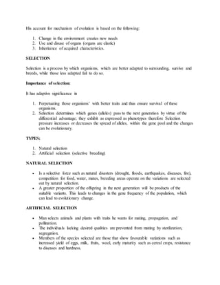 His account for mechanism of evolution is based on the following:
1. Change in the environment creates new needs
2. Use and disuse of organs (organs are elastic)
3. Inheritance of acquired characteristics.
SELECTION
Selection is a process by which organisms, which are better adapted to surrounding, survive and
breeds, while those less adapted fail to do so.
Importance of selection:
It has adaptive significance in
1. Perpetuating those organisms’ with better traits and thus ensure survival of these
organisms.
2. Selection determines which genes (alleles) pass to the next generation by virtue of the
differential advantage; they exhibit as expressed as phenotypes therefore Selection
pressure increases or decreases the spread of alleles, within the gene pool and the changes
can be evolutionary.
TYPES:
1. Natural selection
2. Artificial selection (selective breeding)
NATURAL SELECTION
 Is a selective force such as natural disasters (drought, floods, earthquakes, diseases, fire),
competition for food, water, mates, breeding areas operate on the variations are selected
out by natural selection.
 A greater proportion of the offspring in the next generation will be products of the
suitable variants. This leads to changes in the gene frequency of the population, which
can lead to evolutionary change.
ARTIFICIAL SELECTION
 Man selects animals and plants with traits he wants for mating, propagation, and
pollination.
 The individuals lacking desired qualities are prevented from mating by sterilization,
segregation.
 Members of the species selected are those that show favourable variations such as
increased yield of eggs, milk, fruits, wool, early maturity such as cereal crops, resistance
to diseases and hardness.
 