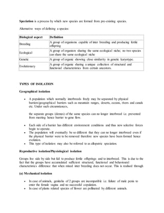 Speciation is a process by which new species are formed from pre-existing species.
Alternative ways of defining a species:
Biological aspect Definition
Breeding
A group of organisms capable of inter breeding and producing fertile
offspring
Ecological
A group of organism sharing the same ecological niche; no two species
can share the same ecological niche
Genetic A group of organic showing close similarity in genetic karyotype.
Evolutionary
A group of organic sharing a unique collection of structural and
functional characteristics from certain ancestors.
TYPES OF ISOLATION
Geographical isolation
 A population which normally interbreeds freely may be separated by physical
barriers/geographical barriers such as mountain ranges, deserts, oceans, rivers and canals
etc. Under such circumstances,
the separate groups (demes) of the same species can no longer interbreed i.e. prevented
from meeting hence barrier to gene flow.
 Each side of a barrier has different environment conditions and thus new selective forces
begin to operate.
 The population will eventually be so different that they can no longer interbreed even if
the physical barrier were to be removed therefore new species have been formed hence
evolution.
 This type of isolation may also be referred to as allopatric speciation.
Reproductive isolation/Physiological isolation
Groups live side by side but fail to produce fertile offsprings and to interbreed. This is due to the
fact that the groups have accumulated sufficient structural, functional and behavioural
characteristics difference that when mixed inter breeding does not occur. This is realised through
(a) Mechanical isolation
 In case of animals, genitalia of 2 groups are incompatible i.e. failure of male penis to
enter the female vagina and no successful copulation.
 In case of plants related species of flower are pollinated by different animals.
 