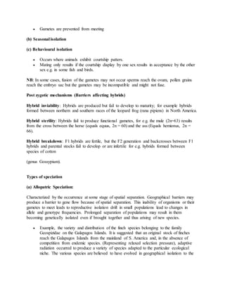  Gametes are prevented from meeting
(b) Seasonal isolation
(c) Behavioural isolation
 Occurs where animals exhibit courtship patters.
 Mating only results if the courtship display by one sex results in acceptance by the other
sex e.g. in some fish and birds.
NB: In some cases, fusion of the gametes may not occur sperms reach the ovum, pollen grains
reach the embryo sac but the gametes may be incompatible and might not fuse.
Post zygotic mechanisms (Barriers affecting hybrids)
Hybrid inviability: Hybrids are produced but fail to develop to maturity; for example hybrids
formed between northern and southern races of the leopard frog (rana pipiens) in North America.
Hybrid sterility: Hybrids fail to produce functional gametes, for e.g. the mule (2n=63) results
from the cross between the horse (equals equus, 2n = 60) and the ass (Equals hemionus, 2n =
66).
Hybrid breakdown: F1 hybrids are fertile, but the F2 generation and backcrosses between F1
hybrids and parental stocks fail to develop or are infertile for e.g. hybrids formed between
species of cotton
(genus Gossypium).
Types of speciation
(a) Allopatric Speciation:
Characterized by the occurrence at some stage of spatial separation. Geographical barriers may
produce a barrier to gene flow because of spatial separation. This inability of organisms or their
gametes to meet leads to reproductive isolation drift in small populations lead to changes in
allele and genotype frequencies. Prolonged separation of populations may result in them
becoming genetically isolated even if brought together and thus arising of new species.
 Example, the variety and distribution of the finch species belonging to the family
Geospizidae on the Galapagos Islands. It is suggested that an original stock of finches
reach the Galapagos Islands from the mainland of S. America and, in the absence of
competition from endemic species. (Representing relaxed selection pressure), adaptive
radiation occurred to produce a variety of species adapted to the particular ecological
niche. The various species are believed to have evolved in geographical isolation to the
 