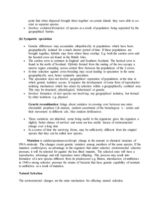 point that when dispersal brought them together on certain islands they were able to co-
exist as separate species.
 Involves evolution/formation of species as a result of population being separated by the
geographical barrier.
(b) Sympatric speciation
 Genetic differences may accumulate allopathically in populations which have been
geographically isolated for a much shorter period of time. If these populations are
brought together, hybrids may form where these overlap. E.g. both the carrion crow and
the hooded crow are found in the British Isles.
 The carrion crow is common in England and Southern Scotland. The hooked crow is
found in the north of Scotland. Hybrids formed from the mating of the two occupy a
narrow region extending across central flow between the populations of the 2 crows.
 In time selection against cross-breeding may occur leading to speciation in the same
geographically area, hence sympatric speciation.
 This speciation does not involve geographical separation of populations at the time at
which genetic isolation occurs. It requires the development of some form of reproductive
isolating mechanism which has arisen by selection within a geographically confined area.
This may be structural, physiological, behavioural or genetic.
 Involves formation of new species not involving any geographical isolation, but formed
by other isolations e.g. physical.
Genetic recombination brings about variation to crossing over between non sister
chromatids prophase I & meiosis, random assortment of the homologous x – somes and
their movement to different cds. Also random fertilization.
 These variations are inherited, some being useful to the organisms gives the organism a
slightly better chance of survival and some are less useful. Incase of environmental
change over a long time
 In a course of time the surviving forms, may be sufficiently different from the original
species that they can be called new species.
Mutation is sudden/spontaneous/abrupt change in the amount or chemical structure of
DNA molecule. The changes create genetic variation among members of the same species. If the
mutation confers/gives an advantage to the organism that under selective environmental selective
pressure, it will be selected for against the less fitted mutants. The selected ones will have a
reproductive advantage and will reproduce more offspring. This process may result into
formation of a new species different from its predecessor e.g. Biston, introduction of antibiotics
in 1940 a strong selective pressure for strains of bacteria that have genetic capability of resistant
to antibiotics as a result of mutation.
Natural Selection
The environmental changes are the main mechanism for effecting natural selection.
 