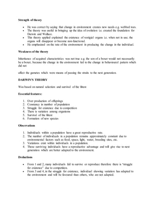 Strength of theory
 He was correct by saying that change in environment creates new needs e.g. webbed toes.
 The theory was useful in bringing up the idea of evolution i.e. created the foundation for
Darwin and Wallace.
 This theory applied explained the existence of vestigial organs i.e. when not in use; the
organs will disappear or become non-functional.
 He emphasized on the rate of the environment in producing the change in the individual.
Weakness of the theory
Inheritance of acquired characteristics was not true e.g. the son of a boxer would not necessarily
be a boxer, because the change in the environment led to the change in behavioural pattern which
did not
affect the gametes which were means of passing the straits to the next generation.
DARWIN'S THEORY
Was based on natural selection and survival of the fittest
Essential features:
1. Over production of offsprings
2. Constancy in number of population
3. Struggle for existence due to competition
4. There is variation among organisms
5. Survival of the fittest
6. Formation of new species
Observations
1. Individuals within a population have a great reproductive rate.
2. The number of individuals in a population remains approximately constant due to
environmental factors such as food, space, light, water, breeding sites, etc.
3. Variations exist within individuals in a population.
4. Those surviving individuals have a reproductive advantage and will give rise to next
generation which are better adapted to the environment.
Deductions
 From 1 and 2, many individuals fail to survive or reproduce therefore there is “struggle
for existence” due to competition.
 From 3 and 4, in the struggle for existence, individual showing variation has adapted to
the environment and will be favoured than others, who are not adapted.
 
