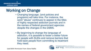 Used With Permission From: Diana Padilla
• Changing language, (and policies and
programs) will take time. For instance, the
word “abuse” continues to appear in the titles
of highly respected addiction journals and in
the names of federal government agencies
despite the changes in the DSM5.
• By beginning to change the language of
addiction, it is possible to foster a better future
for people with SUDs and remove barriers that
hold back people from committing to treatment
they need.
Working on Change
 