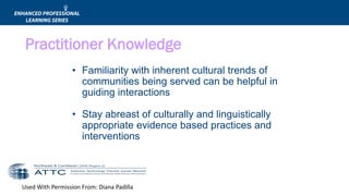 Used With Permission From: Diana Padilla
• Familiarity with inherent cultural trends of
communities being served can be helpful in
guiding interactions
• Stay abreast of culturally and linguistically
appropriate evidence based practices and
interventions
Practitioner Knowledge
 