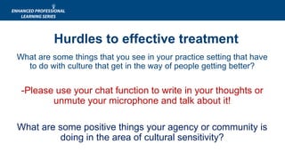 What are some things that you see in your practice setting that have
to do with culture that get in the way of people getting better?
-Please use your chat function to write in your thoughts or
unmute your microphone and talk about it!
What are some positive things your agency or community is
doing in the area of cultural sensitivity?
Hurdles to effective treatment
 