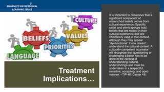 It is important to remember that a
significant component of
entrenched beliefs comes from
cultural experience. Specific
racial and ethnic groups hold
beliefs that are rooted in their
cultural experience and are
completely valid in that context,
although they may appear
“dysfunctional” if one doesn’t
understand the cultural context. A
culturally competent counselor
will recognize that questioning or
challenging a belief has to be
done in the context of
understanding cultural
underpinnings and must be
undertaken in a respectful,
sensitive, accepting, and open
manner. –TIP 48 (Center 48)
Treatment
Implications…
 