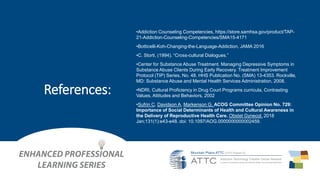 •Addiction Counseling Competencies, https://store.samhsa.gov/product/TAP-
21-Addiction-Counseling-Competencies/SMA15-4171
•Botticelli-Koh-Changing-the-Language-Addiction, JAMA 2016
•C. Storti, (1994). “Cross-cultural Dialogues.”
•Center for Substance Abuse Treatment. Managing Depressive Symptoms in
Substance Abuse Clients During Early Recovery. Treatment Improvement
Protocol (TIP) Series, No. 48. HHS Publication No. (SMA) 13-4353. Rockville,
MD: Substance Abuse and Mental Health Services Administration, 2008.
•NDRI, Cultural Proficiency in Drug Court Programs curricula, Contrasting
Values, Attitudes and Behaviors, 2002
•Sufrin C, Davidson A, Markenson G, ACOG Committee Opinion No. 729:
Importance of Social Determinants of Health and Cultural Awareness in
the Delivery of Reproductive Health Care. Obstet Gynecol. 2018
Jan;131(1):e43-e48. doi: 10.1097/AOG.0000000000002459.
References:
 