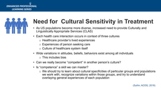 (Sufrin, ACOG, 2018)
Need for Cultural Sensitivity in Treatment
• As US populations become more diverse, increased need to provide Culturally and
Linguistically Appropriate Services (CLAS)
• Each health care interaction occurs in context of three cultures
o Healthcare provider’s lived experiences
o Experiences of person seeking care
o Culture of healthcare system itself
• Wide variations in attitudes, beliefs, behaviors exist among all individuals
o This includes bias
• Can we really become “competent” in another person’s culture?
• Is “competence” a skill we can master?
o We should try to learn about cultural specificities of particular groups and populations
we work with, recognize variations within those groups, and try to understand
overlaying general experiences of each population
 