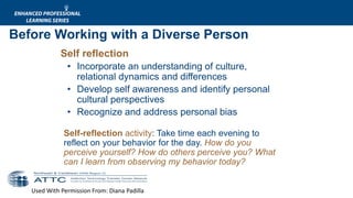 Used With Permission From: Diana Padilla
Self reflection
• Incorporate an understanding of culture,
relational dynamics and differences
• Develop self awareness and identify personal
cultural perspectives
• Recognize and address personal bias
Self-reflection activity: Take time each evening to
reflect on your behavior for the day. How do you
perceive yourself? How do others perceive you? What
can I learn from observing my behavior today?
Before Working with a Diverse Person
 