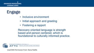 Used With Permission From: Diana Padilla
• Inclusive environment
• Initial approach and greeting
• Fostering a rapport
Recovery oriented language is strength
based and person centered, which is
foundational to culturally informed practice.
Engage
 