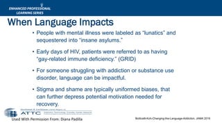 Used With Permission From: Diana Padilla Botticelli-Koh-Changing-the-Language-Addiction, JAMA 2016
• People with mental illness were labeled as “lunatics” and
sequestered into “insane asylums.”
• Early days of HIV, patients were referred to as having
“gay-related immune deficiency.” (GRID)
• For someone struggling with addiction or substance use
disorder, language can be impactful.
• Stigma and shame are typically uniformed biases, that
can further depress potential motivation needed for
recovery.
When Language Impacts
 