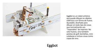 Eggbot
EggBot es un robot artístico
que puede dibujar en objetos
esféricos o en forma de huevo.
Ajustable; diseñado para
dibujar en todo tipo de cosas
que normalmente son
"imposibles" de imprimir. No
solo huevos, sino también
pelotas de golf, bombillas, mini
calabazas e incluso cosas como
copas de vino.
 
