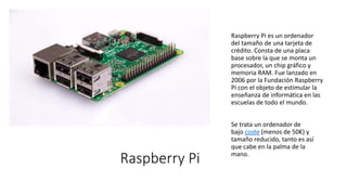 Raspberry Pi
Raspberry Pi es un ordenador
del tamaño de una tarjeta de
crédito. Consta de una placa
base sobre la que se monta un
procesador, un chip gráfico y
memoria RAM. Fue lanzado en
2006 por la Fundación Raspberry
Pi con el objeto de estimular la
enseñanza de informática en las
escuelas de todo el mundo.
Se trata un ordenador de
bajo coste (menos de 50€) y
tamaño reducido, tanto es así
que cabe en la palma de la
mano.
 