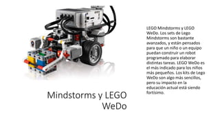 LEGO Mindstorms y LEGO
WeDo
LEGO Mindstorms y LEGO
WeDo. Los sets de Lego
Mindstorms son bastante
avanzados, y están pensados
para que un niño o un equipo
puedan construir un robot
programado para elaborar
distintas tareas. LEGO WeDo es
el más indicado para los niños
más pequeños. Los kits de Lego
WeDo son algo más sencillos,
pero su impacto en la
educación actual está siendo
fortísimo.
 