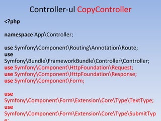 Controller-ul CopyController
<?php
namespace AppController;
use SymfonyComponentRoutingAnnotationRoute;
use
SymfonyBundleFrameworkBundleControllerController;
use SymfonyComponentHttpFoundationRequest;
use SymfonyComponentHttpFoundationResponse;
use SymfonyComponentForm;
use
SymfonyComponentFormExtensionCoreTypeTextType;
use
SymfonyComponentFormExtensionCoreTypeSubmitTyp
 