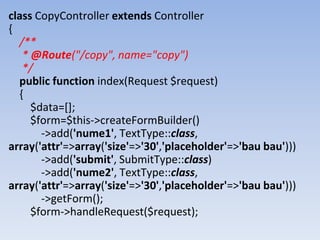 class CopyController extends Controller
{
/**
* @Route("/copy", name="copy")
*/
public function index(Request $request)
{
$data=[];
$form=$this->createFormBuilder()
->add('nume1', TextType::class,
array('attr'=>array('size'=>'30','placeholder'=>'bau bau')))
->add('submit', SubmitType::class)
->add('nume2', TextType::class,
array('attr'=>array('size'=>'30','placeholder'=>'bau bau')))
->getForm();
$form->handleRequest($request);
 