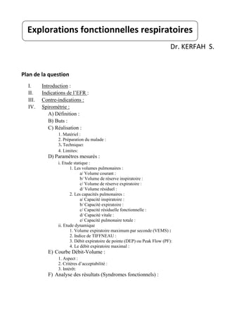 Dr. KERFAH S.
Plan de la question
I. Introduction :
II. Indications de l’EFR :
III. Contre-indications :
IV. Spirométrie :
A) Définition :
B) Buts :
C) Réalisation :
1. Matériel :
2. Préparation du malade :
3. Technique:
4. Limites:
D) Paramètres mesurés :
i. Etude statique :
1. Les volumes pulmonaires :
a/ Volume courant :
b/ Volume de réserve inspiratoire :
c/ Volume de réserve expiratoire :
d/ Volume résiduel :
2. Les capacités pulmonaires :
a/ Capacité inspiratoire :
b/ Capacité expiratoire :
c/ Capacité résiduelle fonctionnelle :
d/ Capacité vitale :
e/ Capacité pulmonaire totale :
ii. Etude dynamique
1. Volume expiratoire maximum par seconde (VEMS) :
2. Indice de TIFFNEAU :
3. Débit expiratoire de pointe (DEP) ou Peak Flow (PF):
4. Le débit expiratoire maximal :
E) Courbe Débit-Volume :
1. Aspect :
2. Critères d’acceptabilité :
3. Intérêt:
F) Analyse des résultats (Syndromes fonctionnels) :
Explorations fonctionnelles respiratoires
 
